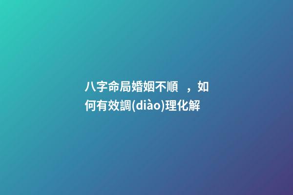 八字命局婚姻不順，如何有效調(diào)理化解